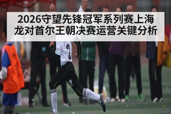 2026守望先锋冠军系列赛上海龙对首尔王朝决赛运营关键分析
