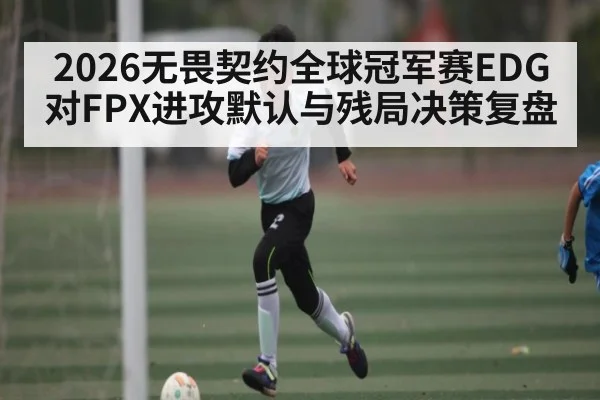 2026无畏契约全球冠军赛EDG对FPX进攻默认与残局决策复盘